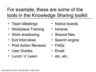 For example, these are some of the tools in the Knowledge Sharing toolkit Team Meetings Workplace Training Work shadowing Exit Interviews Post Action Reviews User Guides Lunch ‘n’ Learn Notice boards Intranet Shared files Search engine FAQs Email etc. etc. 