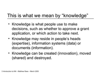 This is what we mean by “knowledge” Knowledge is what people use to make decisions, such as whether to approve a grant application, or which action to take next. Knowledge may reside in people’s heads (expertise), information systems (data) or documents (information).  Knowledge can be created (innovation), moved (shared) and destroyed. 