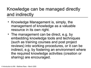 Knowledge can be managed directly and indirectly Knowledge Management is, simply, the management of knowledge as a valuable resource in its own right. The management can be direct, e.g. by embedding knowledge tools and techniques (such as training courses and post project reviews) into working procedures, or it can be indirect, e.g. by fostering an environment where the required knowledge activities (creation or sharing) are encouraged. 