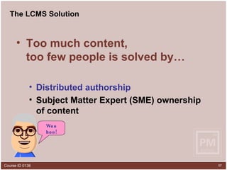 The LCMS Solution Too much content,  too few people is solved by… Distributed authorship Subject Matter Expert (SME)  ownership  of content Woo hoo! 