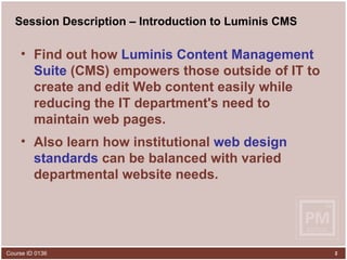 Session Description – Introduction to Luminis CMS Find out how  Luminis Content Management Suite  (CMS) empowers those outside of IT to create and edit Web content easily while reducing the IT department's need to maintain web pages.  Also learn how institutional  web design standards  can be balanced with varied departmental website needs.   