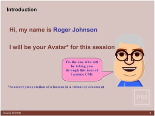 Introduction Hi, my name is  Roger Johnson I will be your Avatar* for this session * Avatar-representation of a human in a virtual environment   Please ignore the narrator behind the monitor and please pay attention to me, up here. I’m the one who will be taking you through this tour of Luminis CMS 