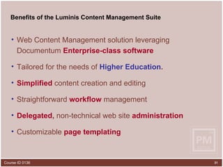 Benefits of the Luminis Content Management Suite Web Content Management solution leveraging Documentum   Enterprise-class software Tailored for the needs of   Higher Education . Simplified  content creation   and editing Straightforward  workflow   management Delegated ,  non-technical web site   administration Customizable  page templating 