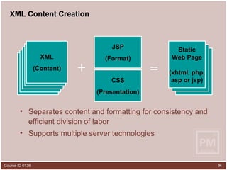 XML Content Creation Separates content and formatting for consistency and efficient division of labor Supports multiple server technologies JSP (Format) XML XML XML XML XML (Content) XHTML XHTML Static Web Page (xhtml, php, asp or jsp) = + CSS (Presentation) 
