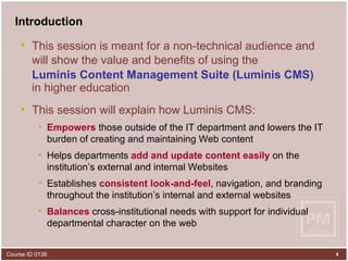 Introduction This session is meant for a non-technical audience and will show the value and benefits of using the   Luminis Content Management Suite (Luminis CMS)   in higher education This session will explain how Luminis CMS: Empowers  those outside of the IT department and lowers the IT burden of creating and maintaining Web content Helps departments  add and update content   easily  on the institution’s external and internal Websites Establishes  consistent look-and-feel , navigation, and branding throughout the institution’s internal and external websites Balances  cross-institutional needs with support for individual departmental character on the web 