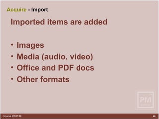 Acquire  - Import Imported items are added Images Media (audio, video) Office and PDF docs Other formats 