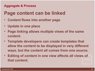 Aggregate & Process Page content can be linked Content flows into another page Update in one place  Page linking allows multiple views of the same content. Template developers can create templates that allow the content to be displayed in very different ways, but the content all comes from one source. Editing of content in one view affects all views of that content. 