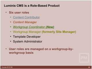 Luminis CMS is a Role-Based Product Six user roles Content Contributor Content Manager Workgroup Coordinator  (New) Workgroup Manager  (formerly Site Manager) Template Developer System Administrator User roles are managed on a workgroup-by-workgroup basis 