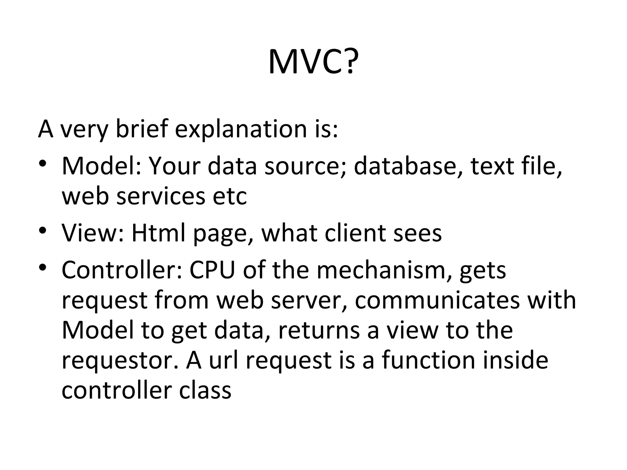 MVC? A very brief explanation is: Model: Your data source; database, text file, web services etc View: Html page, what client sees Controller: CPU of the mechanism, gets request from web server, communicates with Model to get data, returns a view to the requestor. A url request is a function inside controller class 