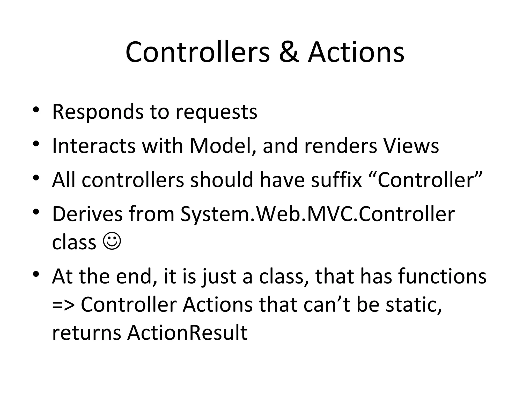 Controllers & Actions Responds to requests Interacts with Model, and renders Views All controllers should have suffix “Controller” Derives from System.Web.MVC.Controller class  At the end, it is just a class, that has functions => Controller Actions that can’t be static, returns ActionResult 