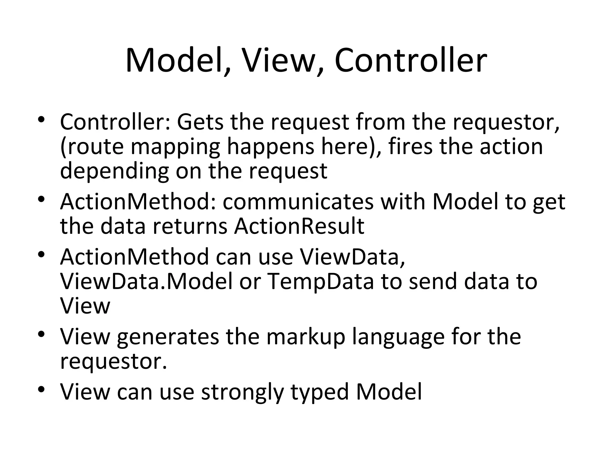 Model, View, Controller Controller: Gets the request from the requestor, (route mapping happens here), fires the action depending on the request ActionMethod: communicates with Model to get the data returns ActionResult ActionMethod can use ViewData, ViewData.Model or TempData to send data to View View generates the markup language for the requestor. View can use strongly typed Model 