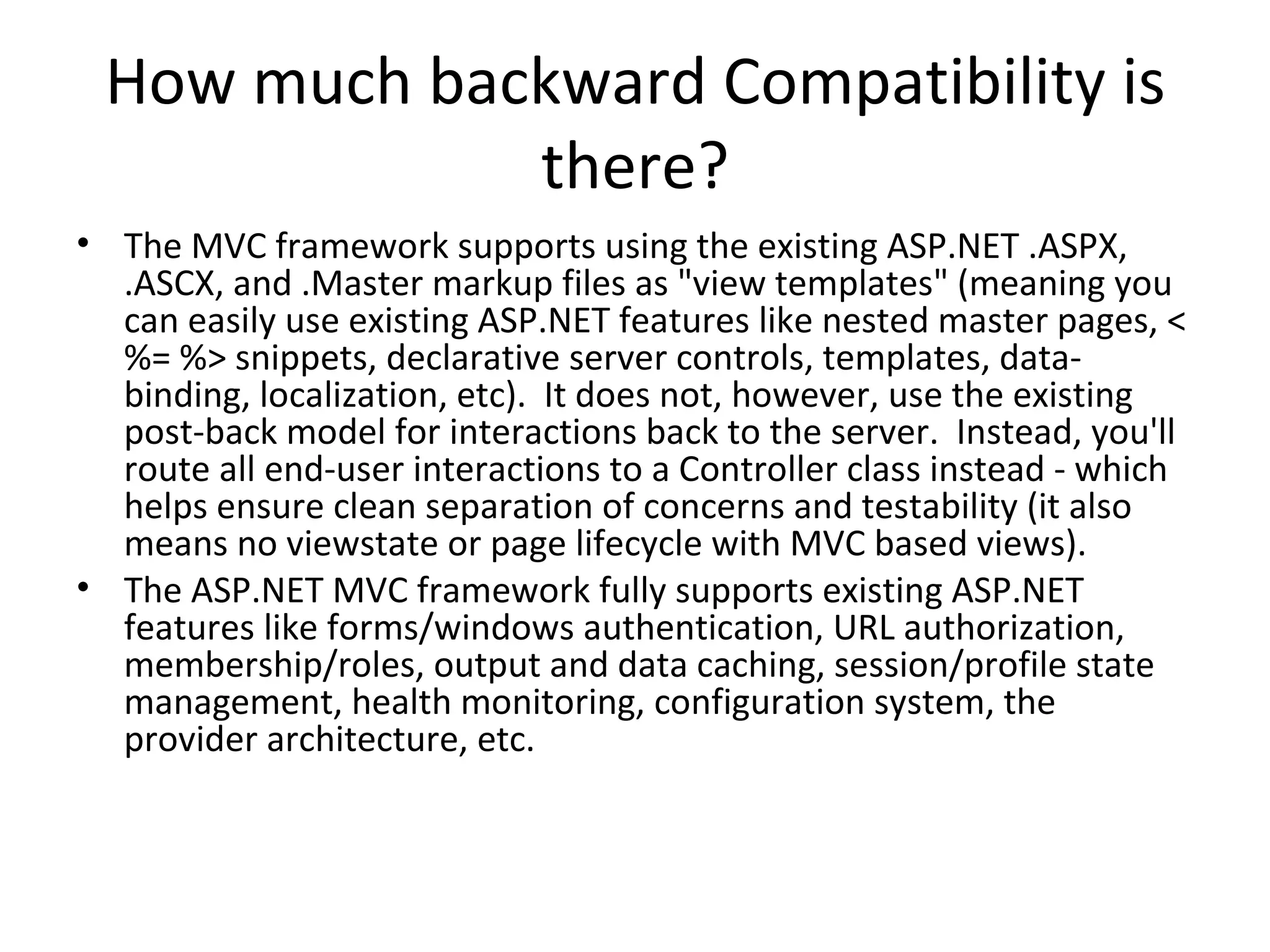 How much backward Compatibility is there? The MVC framework supports using the existing ASP.NET .ASPX, .ASCX, and .Master markup files as "view templates" (meaning you can easily use existing ASP.NET features like nested master pages, <%= %> snippets, declarative server controls, templates, data-binding, localization, etc).  It does not, however, use the existing post-back model for interactions back to the server.  Instead, you'll route all end-user interactions to a Controller class instead - which helps ensure clean separation of concerns and testability (it also means no viewstate or page lifecycle with MVC based views). The ASP.NET MVC framework fully supports existing ASP.NET features like forms/windows authentication, URL authorization, membership/roles, output and data caching, session/profile state management, health monitoring, configuration system, the provider architecture, etc. 