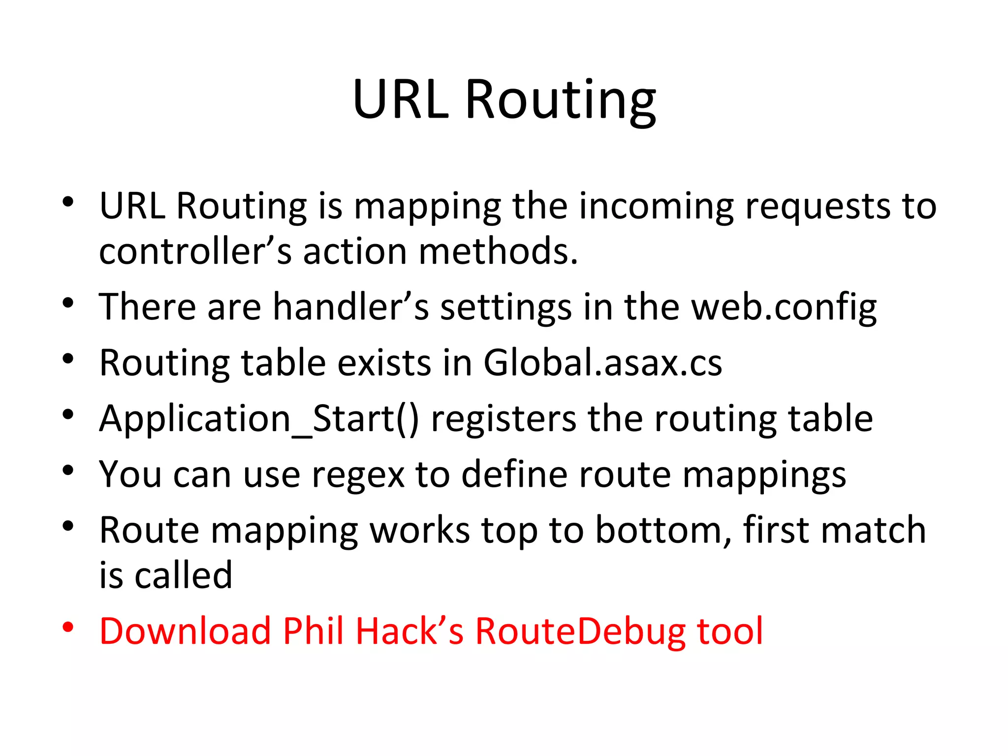 URL Routing URL Routing is mapping the incoming requests to controller’s action methods. There are handler’s settings in the web.config Routing table exists in Global.asax.cs Application_Start() registers the routing table You can use regex to define route mappings Route mapping works top to bottom, first match is called Download Phil Hack’s RouteDebug tool 
