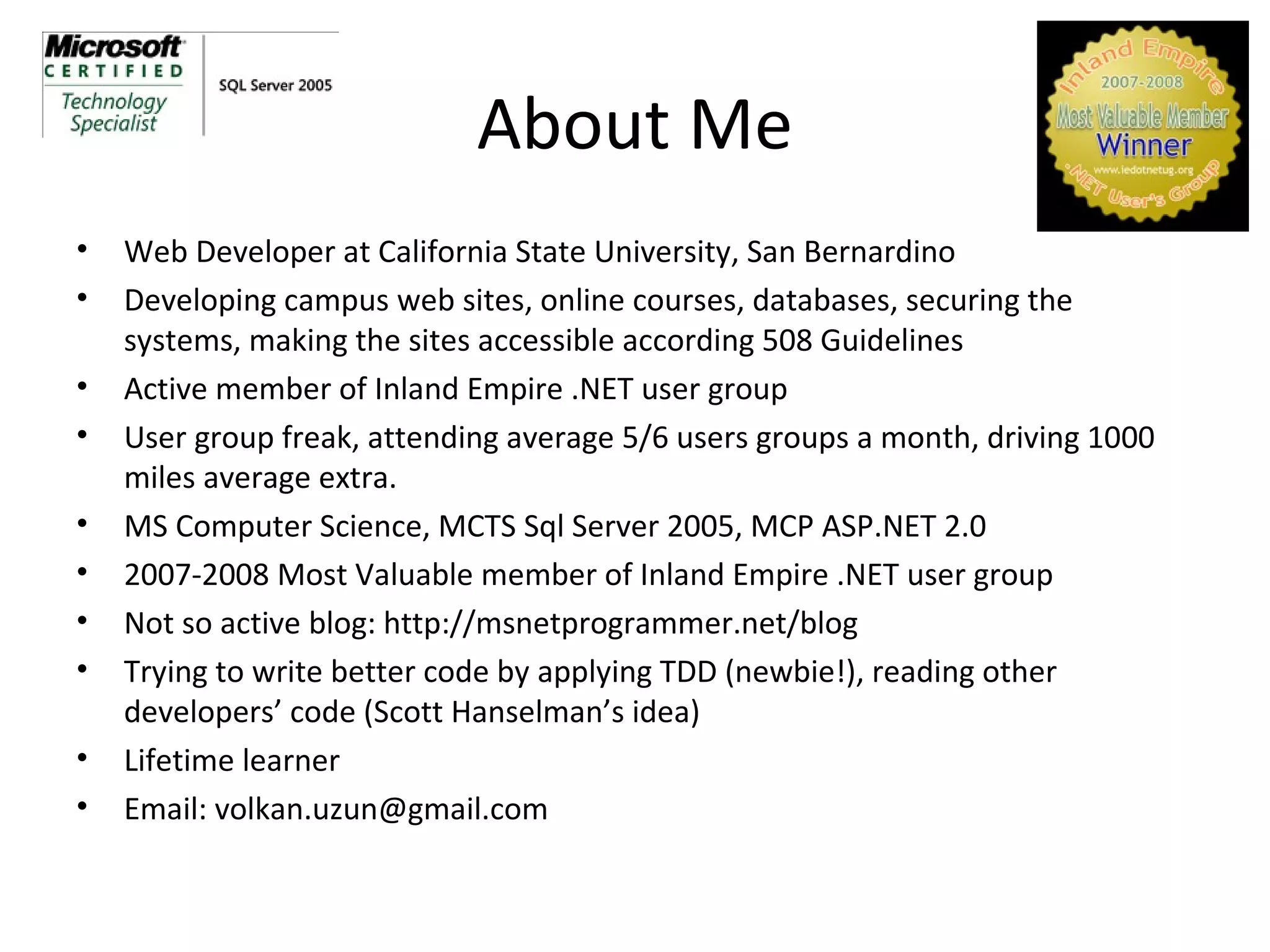 About Me Web Developer at California State University, San Bernardino Developing campus web sites, online courses, databases, securing the systems, making the sites accessible according 508 Guidelines Active member of Inland Empire .NET user group User group freak, attending average 5/6 users groups a month, driving 1000 miles average extra. MS Computer Science, MCTS Sql Server 2005, MCP ASP.NET 2.0 2007-2008 Most Valuable member of Inland Empire .NET user group Not so active blog: http://msnetprogrammer.net/blog Trying to write better code by applying TDD (newbie!), reading other developers’ code (Scott Hanselman’s idea) Lifetime learner Email: volkan.uzun@gmail.com 