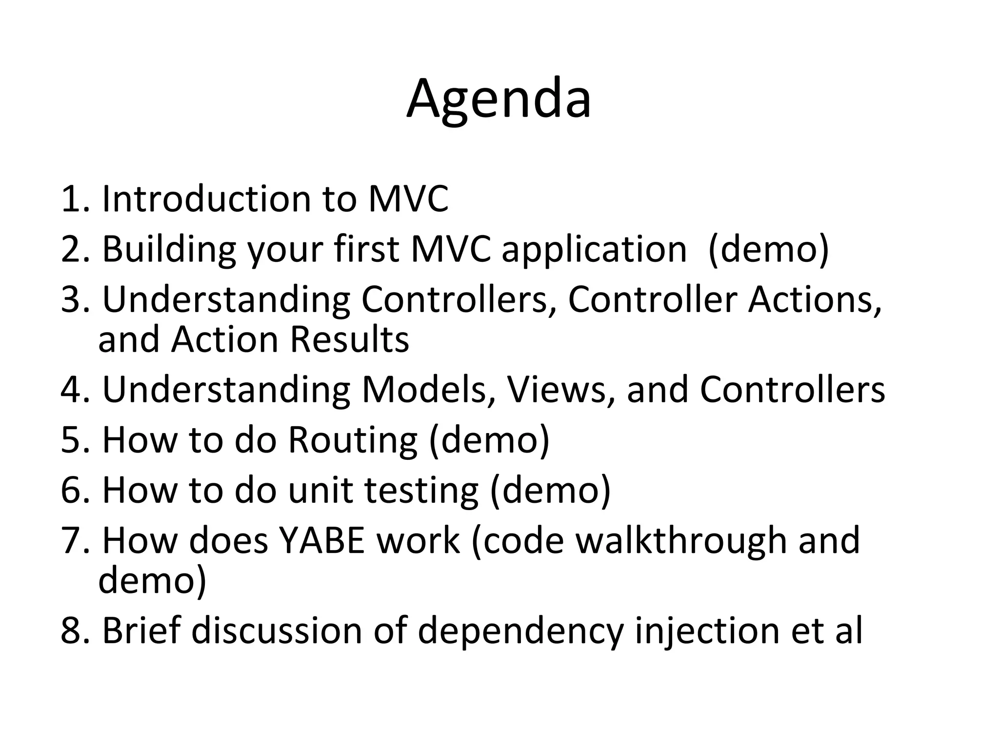 Agenda 1. Introduction to MVC 2. Building your first MVC application (demo) 3. Understanding Controllers, Controller Actions, and Action Results 4. Understanding Models, Views, and Controllers 5. How to do Routing (demo) 6. How to do unit testing (demo) 7. How does YABE work (code walkthrough and demo) 8. Brief discussion of dependency injection et al 