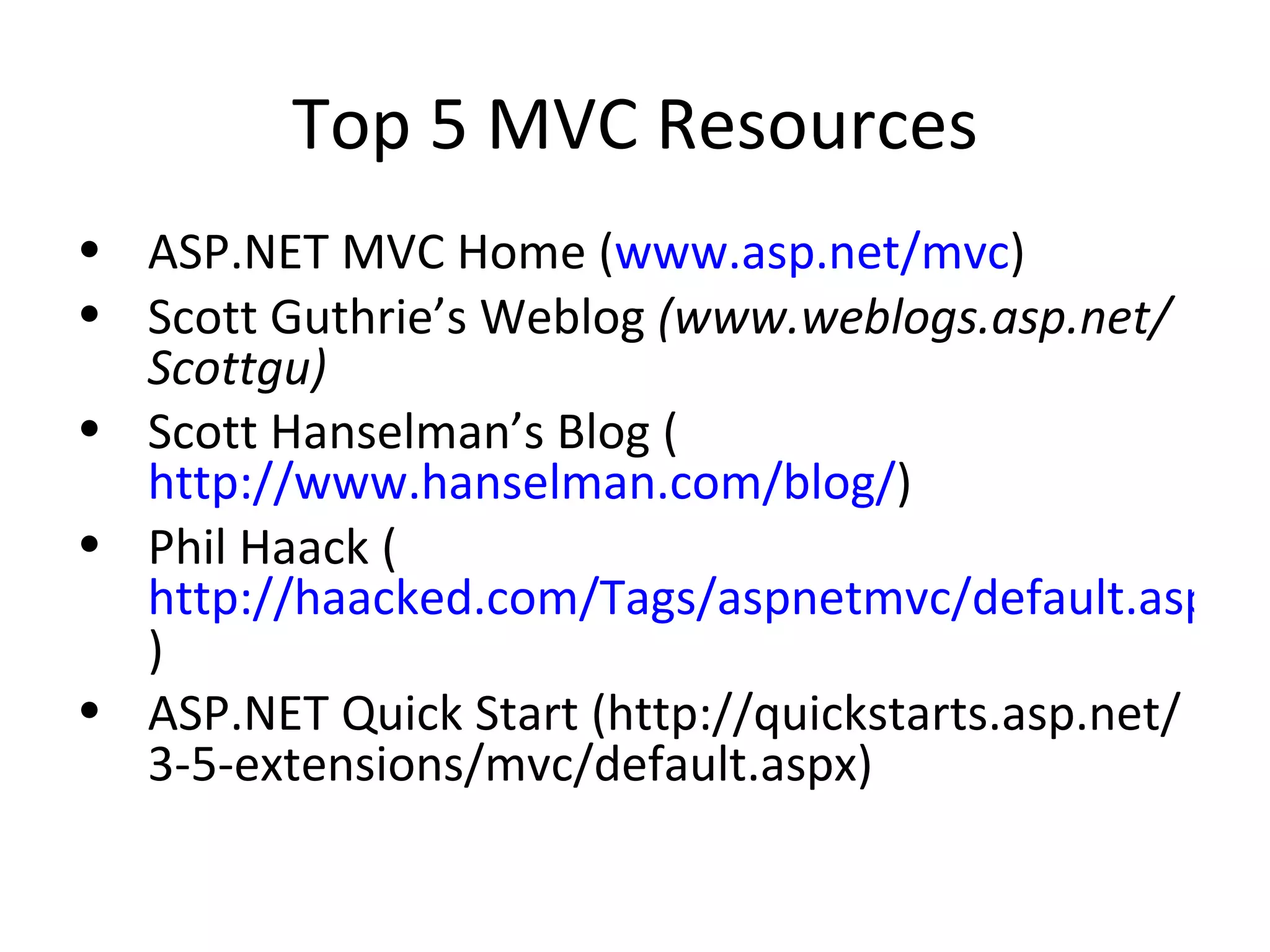 Top 5 MVC Resources ASP.NET MVC Home ( www.asp.net/mvc ) Scott Guthrie’s Weblog (www.weblogs.asp.net/Scottgu) Scott Hanselman’s Blog ( http://www.hanselman.com/blog/ ) Phil Haack ( http://haacked.com/Tags/aspnetmvc/default.aspx ) ASP.NET Quick Start (http://quickstarts.asp.net/3-5-extensions/mvc/default.aspx) 
