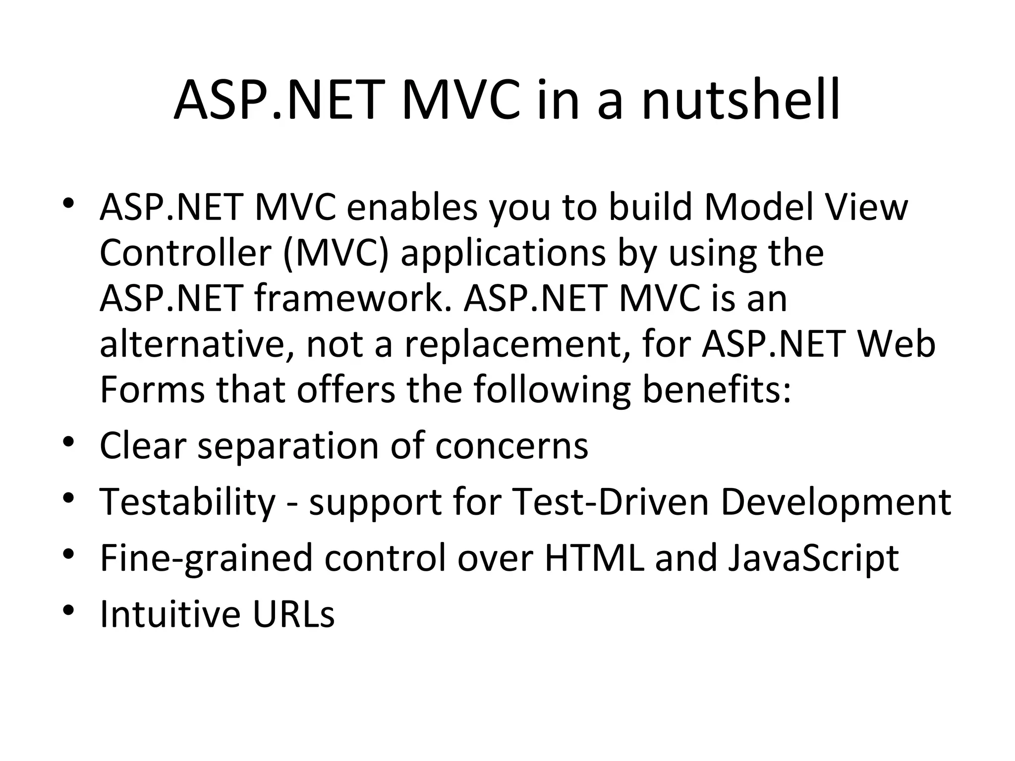 ASP.NET MVC in a nutshell ASP.NET MVC enables you to build Model View Controller (MVC) applications by using the ASP.NET framework. ASP.NET MVC is an alternative, not a replacement, for ASP.NET Web Forms that offers the following benefits: Clear separation of concerns Testability - support for Test-Driven Development Fine-grained control over HTML and JavaScript Intuitive URLs 