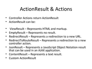 ActionResult & Actions Controller Actions return ActionResult ActionResult can be: ViewResult – Represents HTML and markup. EmptyResult – Represents no result. RedirectResult – Represents a redirection to a new URL. RedirectToRouteResult – Represents a redirection to a new controller action. JsonResult – Represents a JavaScript Object Notation result that can be used in an AJAX application. ContentResult – Represents a text result. Custom ActionResult 