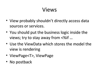 Views View probably shouldn’t directly access data sources or services. You should put the business logic inside the views; try to stay away from <%if … Use the ViewData which stores the model the  view is rendering ViewPage<T>, ViewPage No postback 