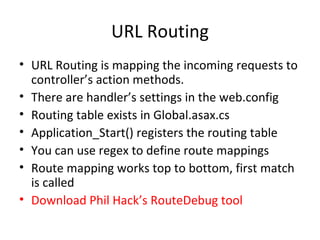 URL Routing URL Routing is mapping the incoming requests to controller’s action methods. There are handler’s settings in the web.config Routing table exists in Global.asax.cs Application_Start() registers the routing table You can use regex to define route mappings Route mapping works top to bottom, first match is called Download Phil Hack’s RouteDebug tool 