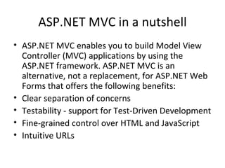 ASP.NET MVC in a nutshell ASP.NET MVC enables you to build Model View Controller (MVC) applications by using the ASP.NET framework. ASP.NET MVC is an alternative, not a replacement, for ASP.NET Web Forms that offers the following benefits:  Clear separation of concerns  Testability - support for Test-Driven Development Fine-grained control over HTML and JavaScript Intuitive URLs 