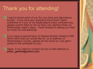 Thank you for attending! I want to thank each of you for your time and attendance tonight.  If you have any questions that haven’t been answered or if any of my explanations have confused you, please submit them to me so that I can address them on Wednesday night’s class.  I look forward to seeing you then for more fun and learning!  If you have a special topic of interest directly related to MS Word 2003 that you would like for us to address on Wednesday’s course, please let me know so I can get it added to the schedule for you. Again, if you need to contact me my e-mail address is …  [email_address] 