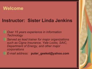 Welcome Over 15 years experience in Information Technology   Served as lead trainer for major organizations such as Cigna Insurance, Yale Locks, SAIC, Department of Energy, and other major corporations   E-mail address:   [email_address] Instructor:  Sister Linda Jenkins 