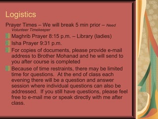 Logistics Prayer Times – We will break 5 min prior –  Need Volunteer Timekeeper Maghrib Prayer 8:15 p.m. – Library (ladies) Isha Prayer 9:31 p.m. For copies of documents, please provide e-mail address to Brother Mohanad and he will send to you after course is completed Because of time restraints, there may be limited time for questions.  At the end of class each evening there will be a question and answer session where individual questions can also be addressed.  If you still have questions, please feel free to e-mail me or speak directly with me after class. 