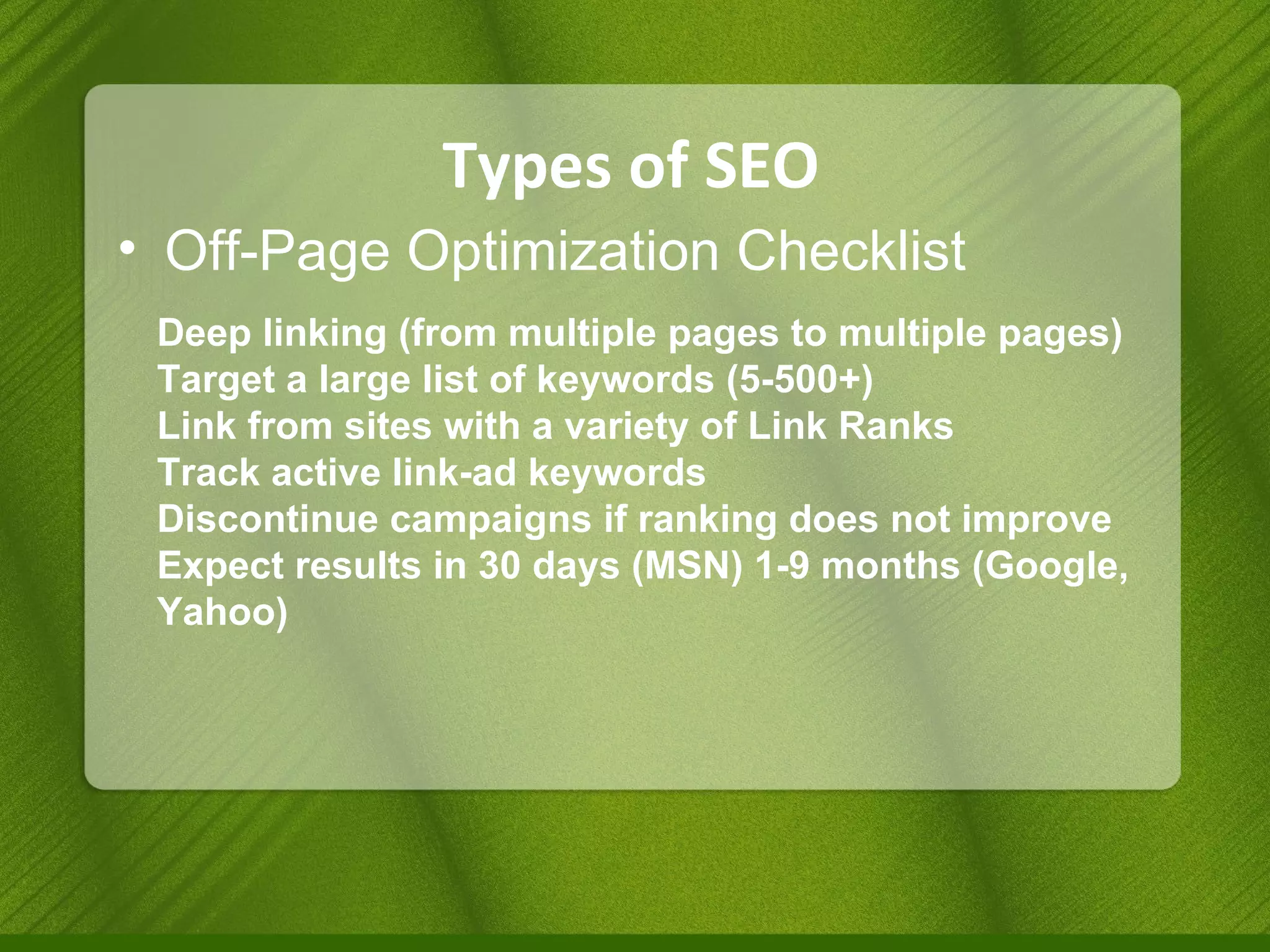 Types of SEO Off-Page Optimization Checklist Deep linking (from multiple pages to multiple pages) Target a large list of keywords (5-500+) Link from sites with a variety of Link Ranks Track active link-ad keywords Discontinue campaigns if ranking does not improve Expect results in 30 days (MSN) 1-9 months (Google, Yahoo) 