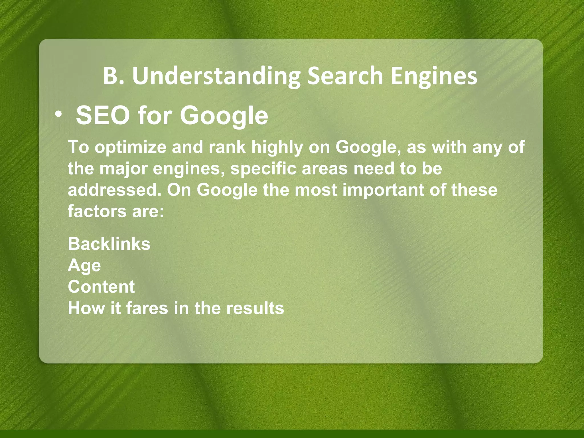 B. Understanding Search Engines SEO for Google To optimize and rank highly on Google, as with any of the major engines, specific areas need to be addressed. On Google the most important of these factors are: Backlinks Age Content How it fares in the results  