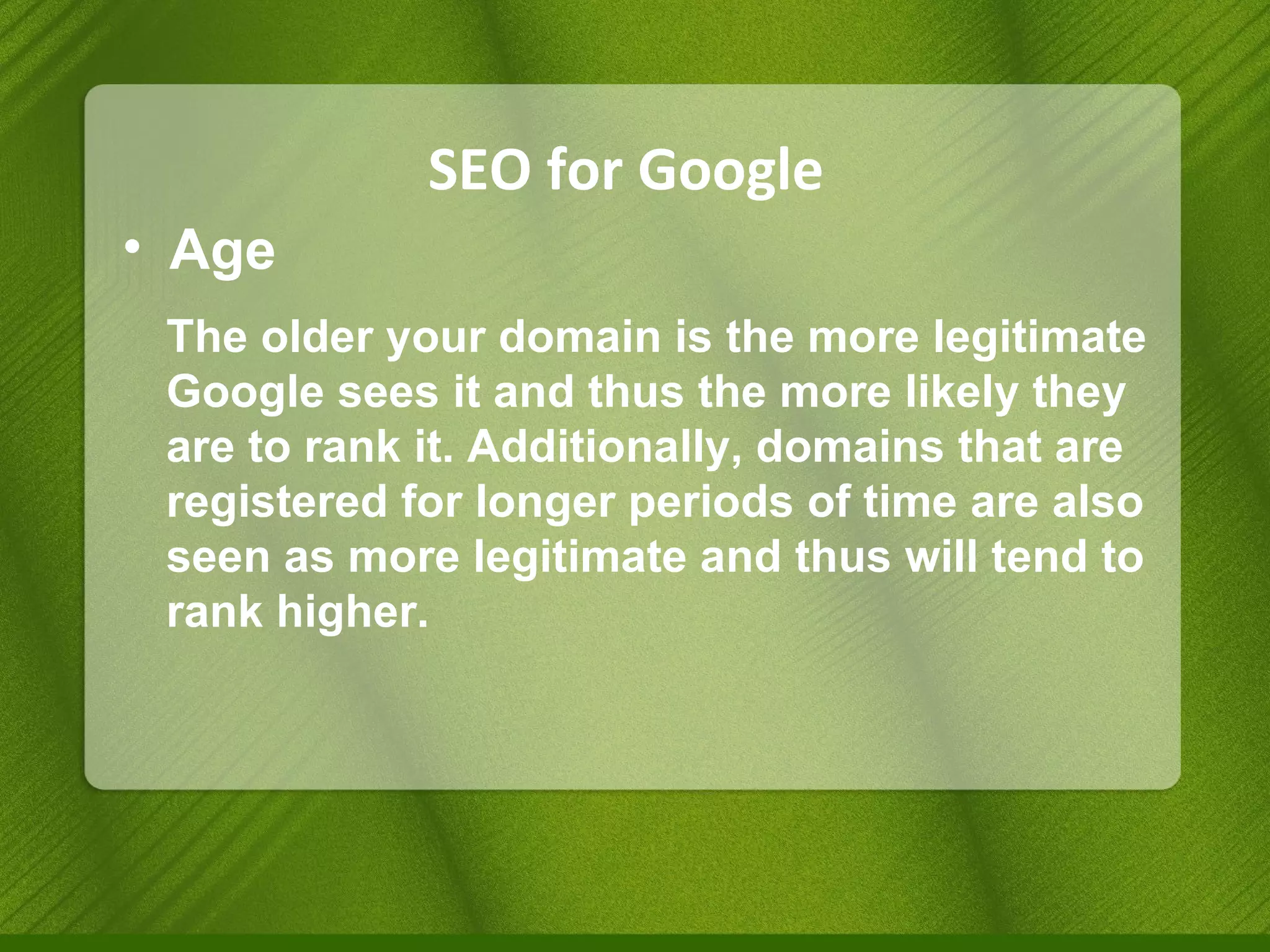 SEO for Google Age The older your domain is the more legitimate Google sees it and thus the more likely they are to rank it. Additionally, domains that are registered for longer periods of time are also seen as more legitimate and thus will tend to rank higher. 