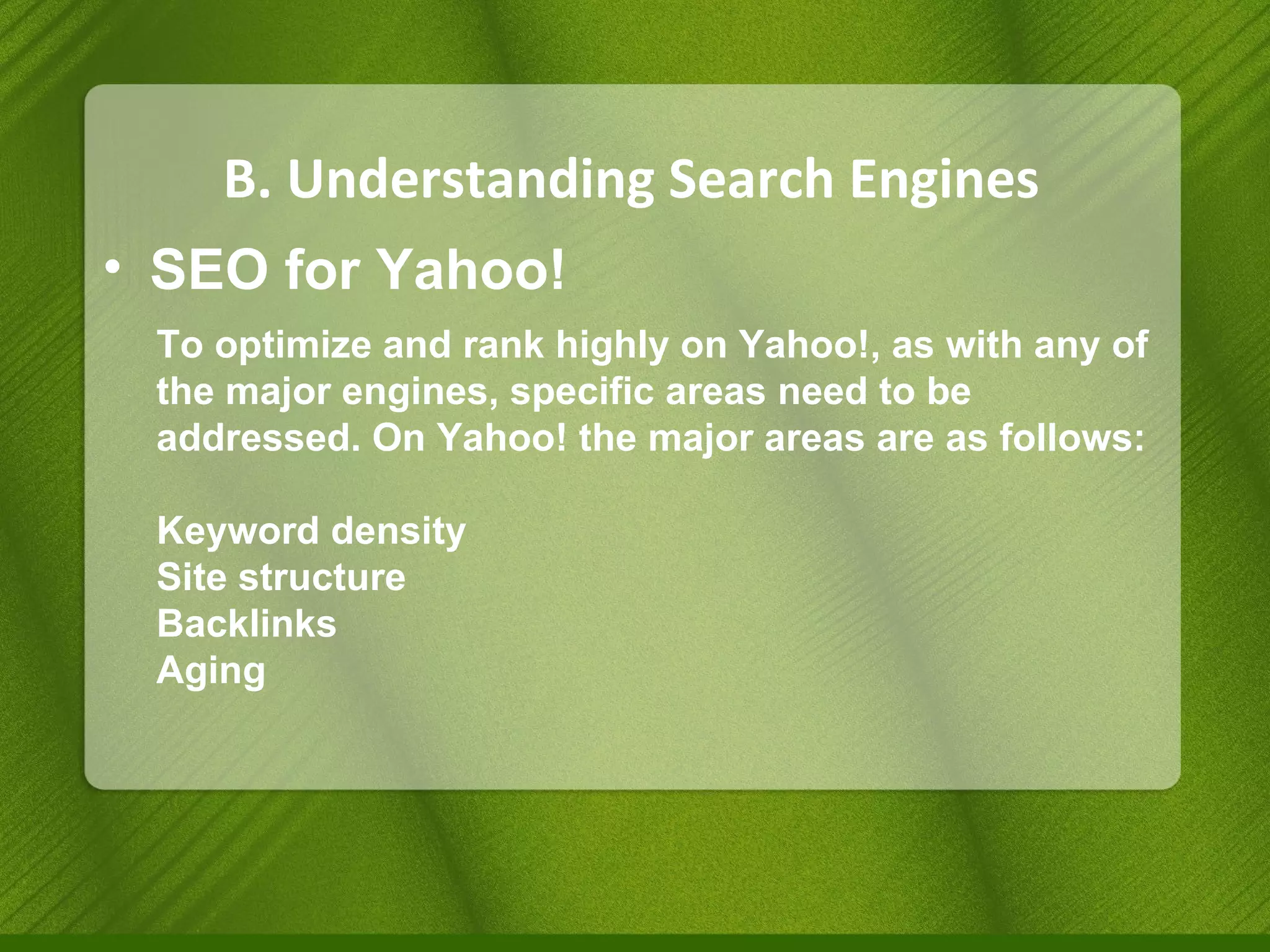 B. Understanding Search Engines SEO for Yahoo! To optimize and rank highly on Yahoo!, as with any of the major engines, specific areas need to be addressed. On Yahoo! the major areas are as follows: Keyword density Site structure Backlinks Aging 