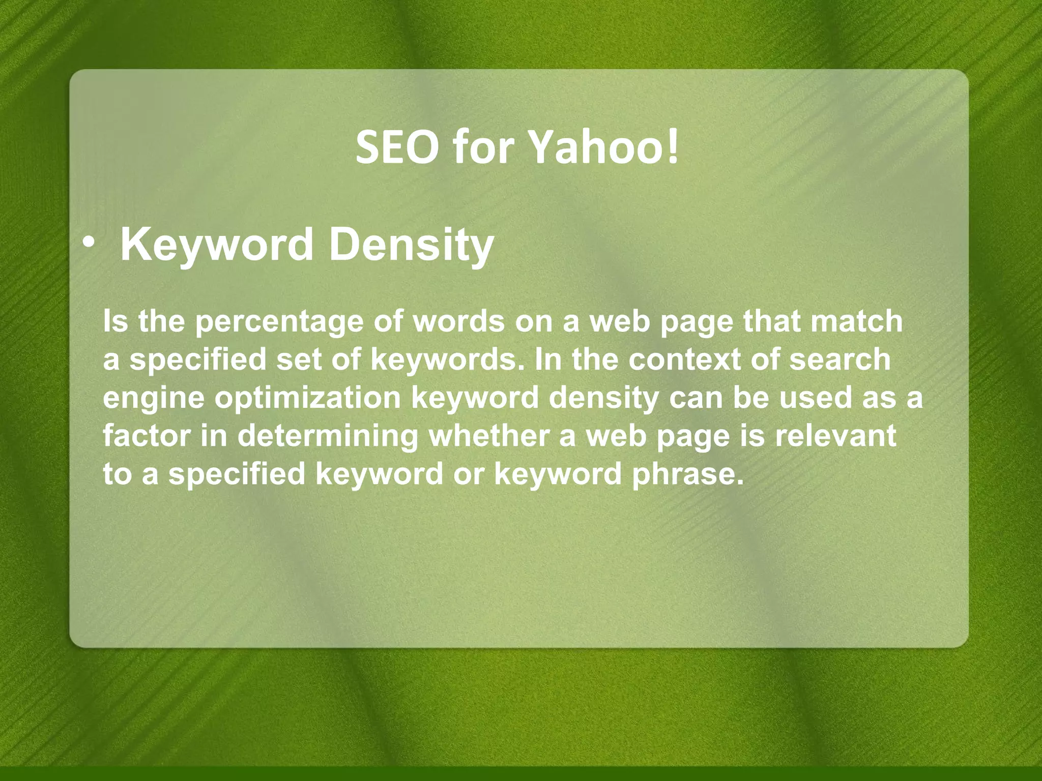 SEO for Yahoo! Keyword Density Is the percentage of words on a web page that match a specified set of keywords. In the context of search engine optimization keyword density can be used as a factor in determining whether a web page is relevant to a specified keyword or keyword phrase. 