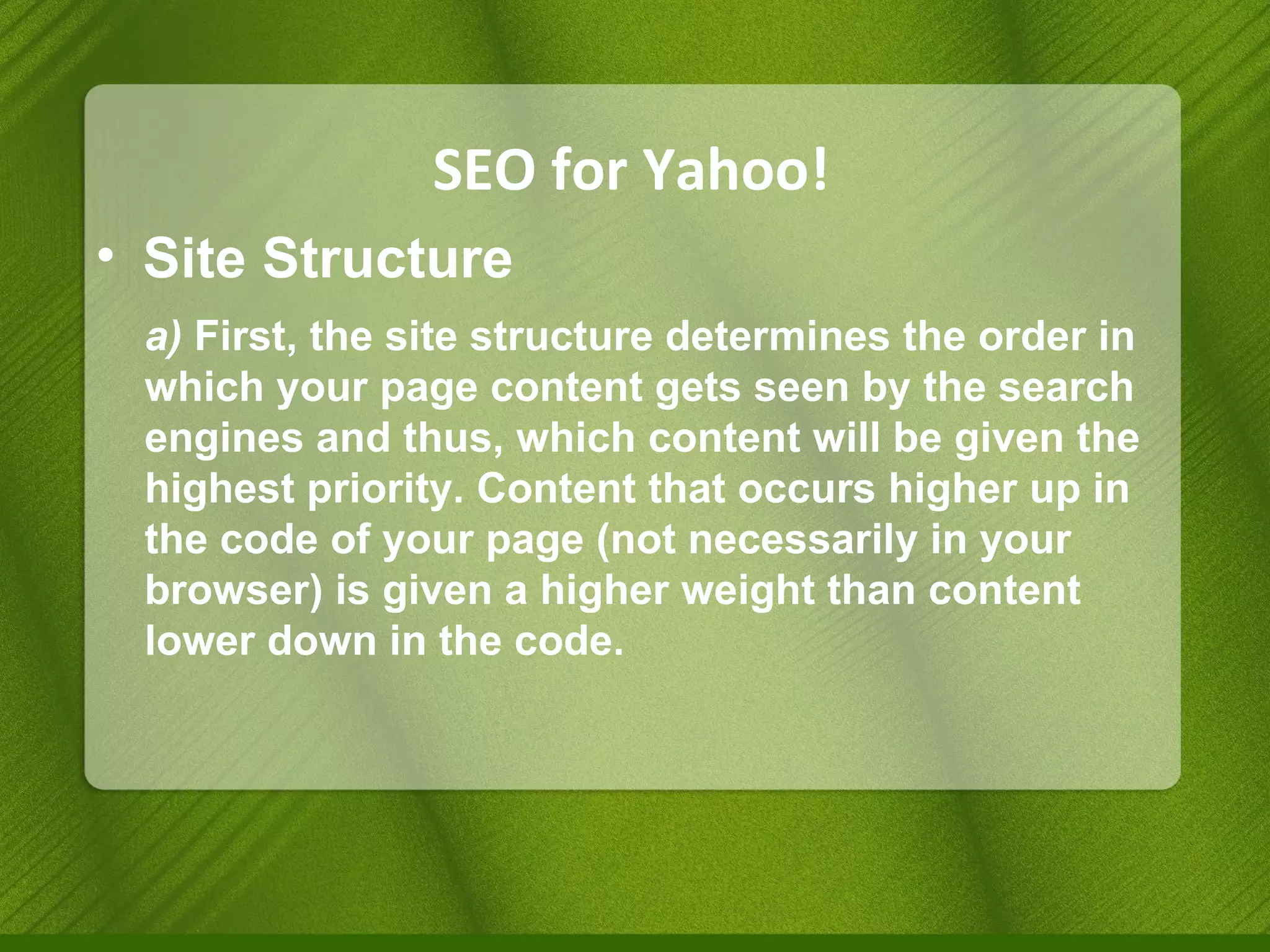 SEO for Yahoo! Site Structure a)  First, the site structure determines the order in which your page content gets seen by the search engines and thus, which content will be given the highest priority. Content that occurs higher up in the code of your page (not necessarily in your browser) is given a higher weight than content lower down in the code. 