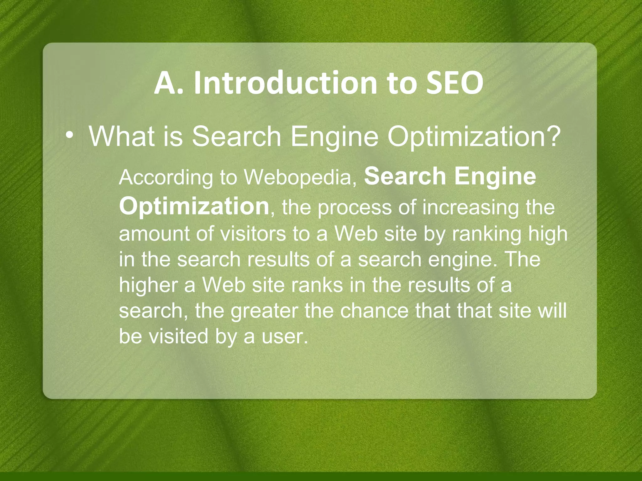 A. Introduction to SEO What is Search Engine Optimization? According to Webopedia,  Search Engine Optimization , the process of increasing the amount of visitors to a Web site by ranking high in the search results of a search engine. The higher a Web site ranks in the results of a search, the greater the chance that that site will be visited by a user. 