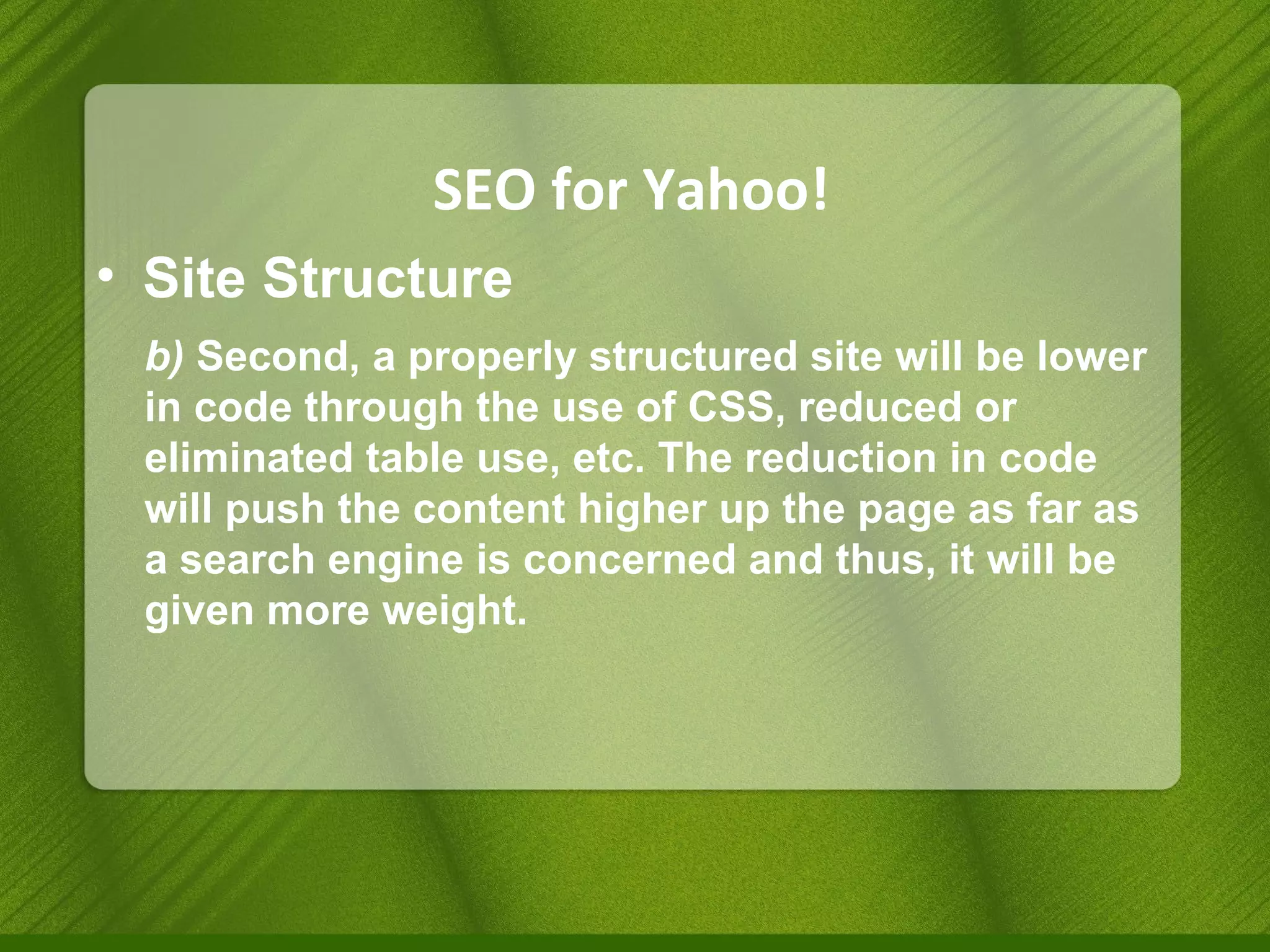 SEO for Yahoo! Site Structure b)  Second, a properly structured site will be lower in code through the use of CSS, reduced or eliminated table use, etc. The reduction in code will push the content higher up the page as far as a search engine is concerned and thus, it will be given more weight. 