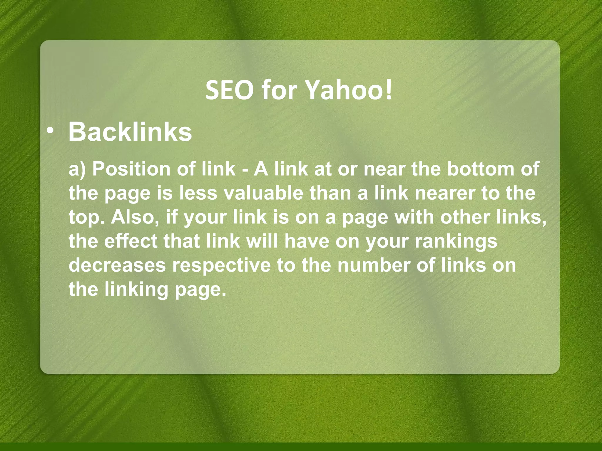 SEO for Yahoo! Backlinks a) Position of link - A link at or near the bottom of the page is less valuable than a link nearer to the top. Also, if your link is on a page with other links, the effect that link will have on your rankings decreases respective to the number of links on the linking page. 