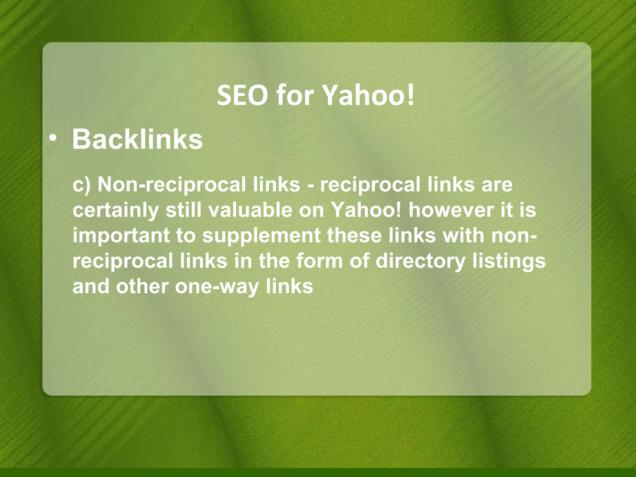 SEO for Yahoo! Backlinks c) Non-reciprocal links - reciprocal links are certainly still valuable on Yahoo! however it is important to supplement these links with non-reciprocal links in the form of directory listings and other one-way links 