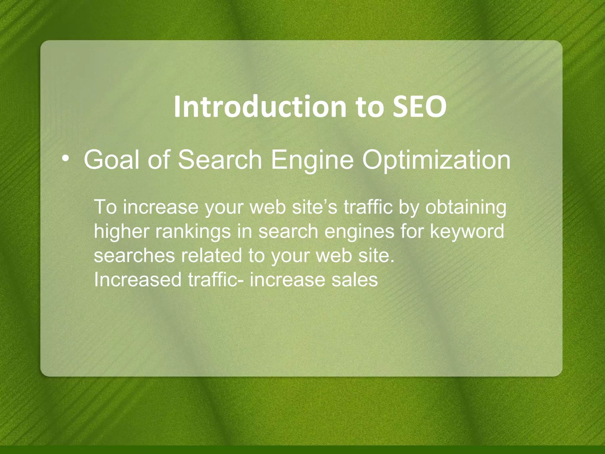 Introduction to SEO Goal of Search Engine Optimization To increase your web site’s traffic by obtaining higher rankings in search engines for keyword searches related to your web site. Increased traffic- increase sales 