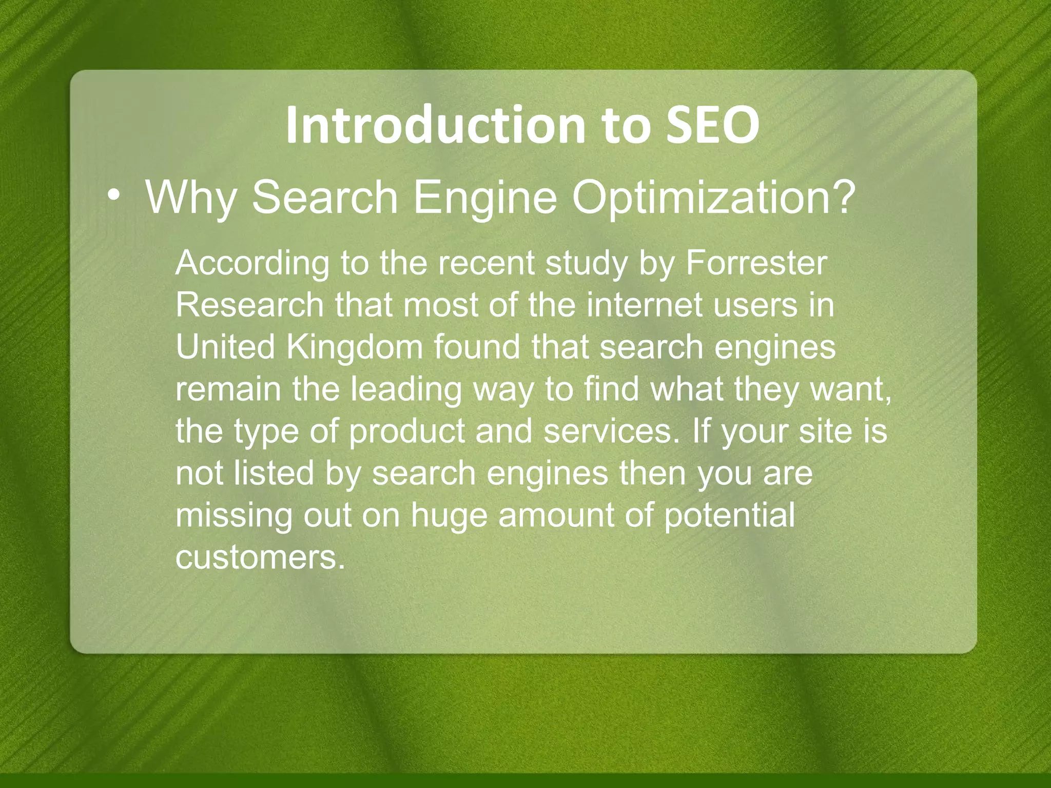 Introduction to SEO Why Search Engine Optimization? According to the recent study by Forrester Research that most of the internet users in United Kingdom found that search engines remain the leading way to find what they want, the type of product and services. If your site is not listed by search engines then you are missing out on huge amount of potential customers.  