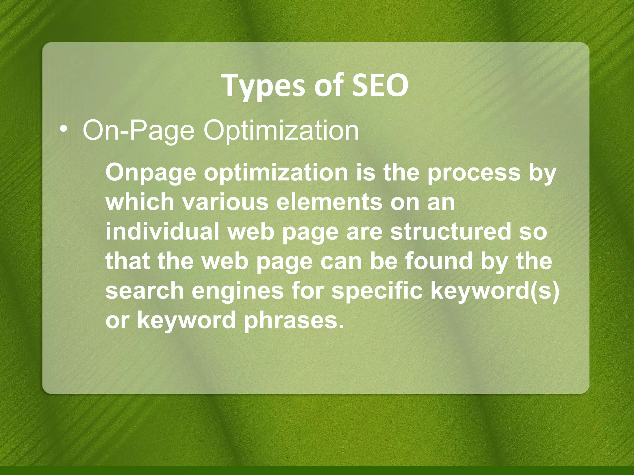 Types of SEO On-Page Optimization Onpage optimization is the process by which various elements on an individual web page are structured so that the web page can be found by the search engines for specific keyword(s) or keyword phrases. 