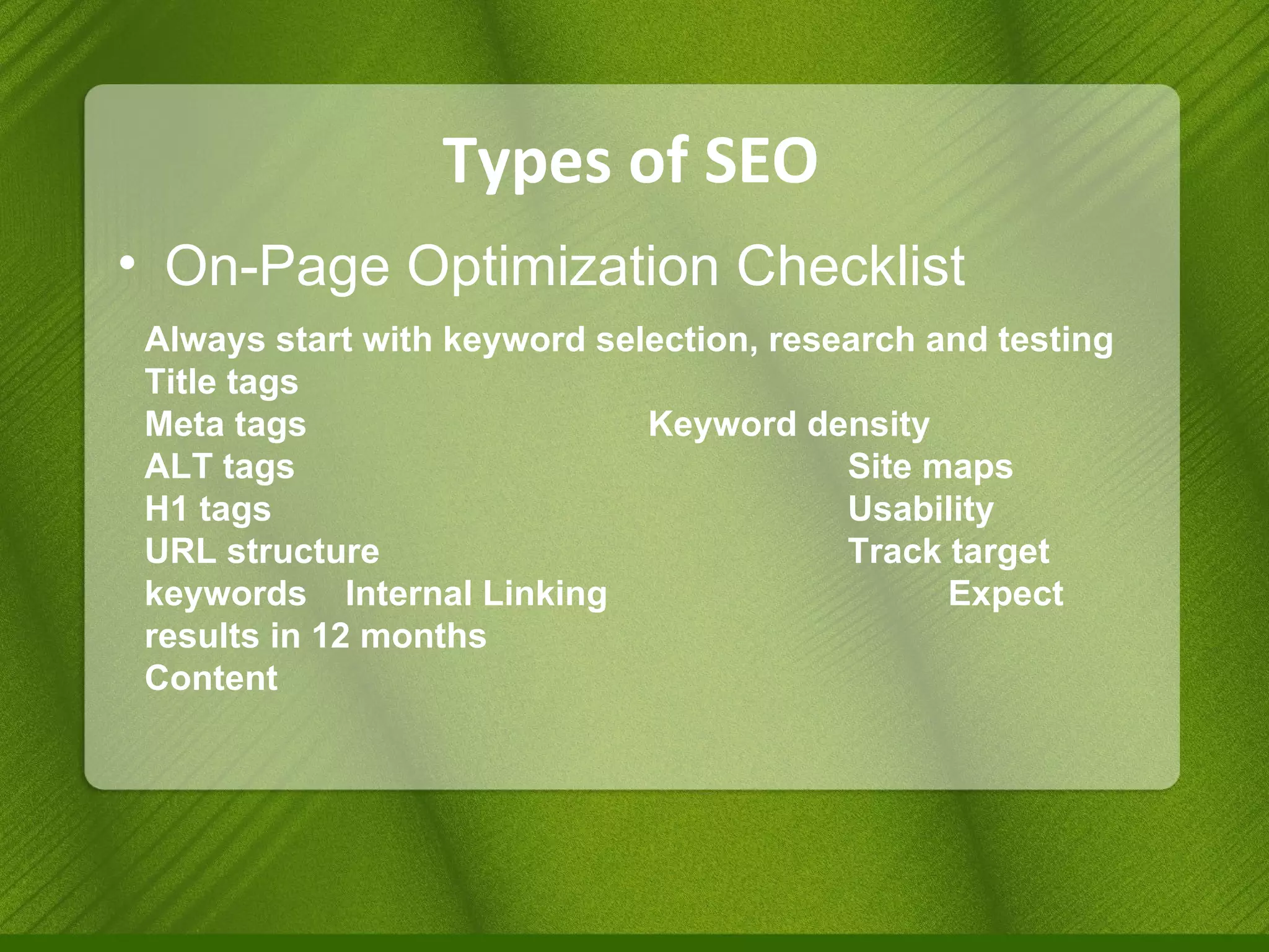 Types of SEO On-Page Optimization Checklist Always start with keyword selection, research and testing Title tags Meta tags  Keyword density ALT tags Site maps H1 tags Usability URL structure  Track target keywords Internal Linking Expect results in 12 months Content 