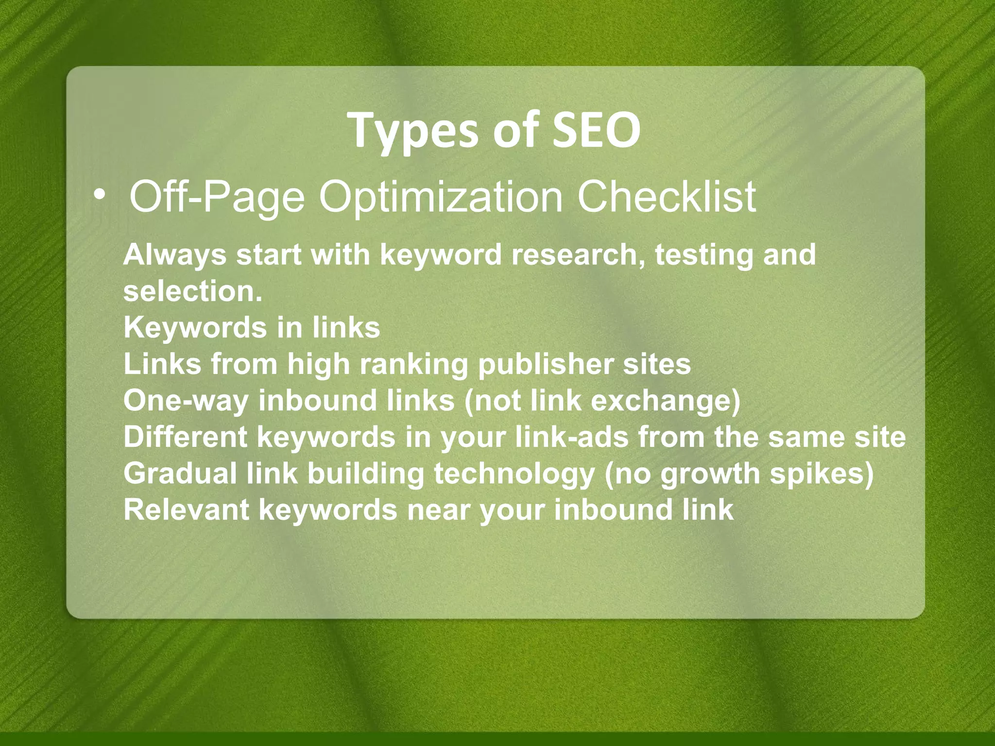 Types of SEO Off-Page Optimization Checklist Always start with keyword research, testing and selection. Keywords in links Links from high ranking publisher sites One-way inbound links (not link exchange) Different keywords in your link-ads from the same site Gradual link building technology (no growth spikes) Relevant keywords near your inbound link 