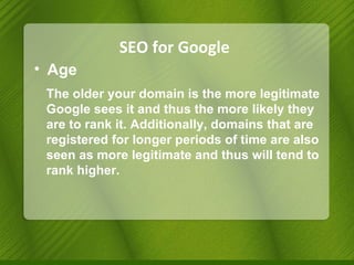 SEO for Google Age The older your domain is the more legitimate Google sees it and thus the more likely they are to rank it. Additionally, domains that are registered for longer periods of time are also seen as more legitimate and thus will tend to rank higher. 
