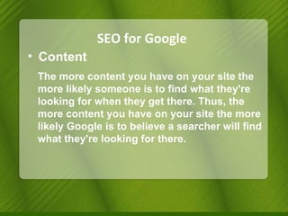 SEO for Google Content The more content you have on your site the more likely someone is to find what they're looking for when they get there. Thus, the more content you have on your site the more likely Google is to believe a searcher will find what they're looking for there. 