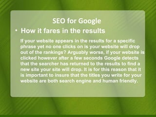 SEO for Google How it fares in the results If your website appears in the results for a specific phrase yet no one clicks on is your website will drop out of the rankings? Arguably worse, if your website is clicked however after a few   seconds Google  detects that the searcher has returned to the results to find a new site your site will drop. It is for this reason that it is important to insure that the titles you write for your website are both search engine and human friendly. 