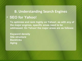 B. Understanding Search Engines SEO for Yahoo! To optimize and rank highly on Yahoo!, as with any of the major engines, specific areas need to be addressed. On Yahoo! the major areas are as follows: Keyword density Site structure Backlinks Aging 
