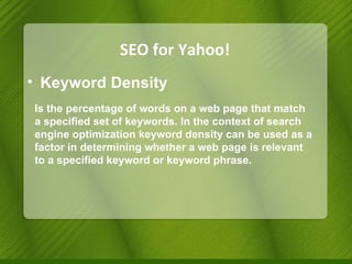 SEO for Yahoo! Keyword Density Is the percentage of words on a web page that match a specified set of keywords. In the context of search engine optimization keyword density can be used as a factor in determining whether a web page is relevant to a specified keyword or keyword phrase. 