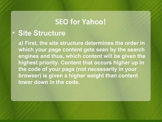 SEO for Yahoo! Site Structure a)  First, the site structure determines the order in which your page content gets seen by the search engines and thus, which content will be given the highest priority. Content that occurs higher up in the code of your page (not necessarily in your browser) is given a higher weight than content lower down in the code. 