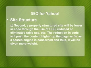 SEO for Yahoo! Site Structure b)  Second, a properly structured site will be lower in code through the use of CSS, reduced or eliminated table use, etc. The reduction in code will push the content higher up the page as far as a search engine is concerned and thus, it will be given more weight. 